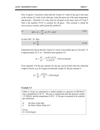 BASIC THERMODYNAMICS                                                           J2006/3/7



     Now Avogadro’s hypothesis states that the volume of 1 mole of any gas is the same
     as the volume of 1 mole of any other gas, when the gases are at the same temperature
     and pressure. Therefore V/n is the same for all gases at the same value of P and T.
     That is the quantity PV/nT is constant for all gases. This constant is called the
     universal gas constant, and is given the symbol Ro.

     i.e.                      PV                                                (3.9)
                   MR = Ro =      or PV = nRo T
                               nT

     or since MR = Ro then,
                        Ro
                   R=                                                            (3.10)
                        M

     Experiment has shown that the volume of 1 mole of any perfect gas at 1 bar and 1 oC
     is approximately 22.71 m3. Therefore from equation 3.8

                              PV 1 x 10 5 x 22.71
                       R0 =      =                = 8314.4 J/mole K
                              nT   1 x 273.15

     From equation 3.10 the gas constant for any gas can be found when the molecular
     weight is known, e.g. for oxygen of molecular weight 32, the gas constant is

                         Ro 8314.4
                    R=     =       = 259.8 J/kg K
                         M    32




     Example 3.3
      0.046 m3 of gas are contained in a sealed cylinder at a pressure of 300 kN/m2
      and a temperature of 45 oC. The gas is compressed until the pressure reaches
      1.27 MN/m2 and the temperature is 83oC. If the gas is assumed to be a perfect
      gas, determine:

      a)     the mass of gas (kg)
      b)     the final volume of gas (m3)

      Given:
      R = 0.29 kJ/kg K
 