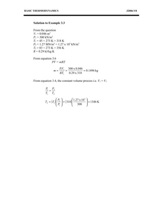 BASIC THERMODYNAMICS                                               J2006/3/8



     Solution to Example 3.3

     From the question
     V1 = 0.046 m3
     P1 = 300 kN/m2
     T1 = 45 + 273 K = 318 K
     P2 = 1.27 MN/m2 = 1.27 x 103 kN/m2
     T2 = 83 + 273 K = 356 K
     R = 0.29 kJ/kg K

     From equation 3.6
                   PV = mRT

                            P1V1 300 x 0.046
                      m=        =            = 0.1496 kg
                            RT1   0.29 x 318

     From equation 3.4, the constant volume process i.e. V1 = V2

              P1 P2
                =
              T1 T2

                          P               1.27 x 10 3 
              T2 = ( T1 )  2
                          P     = ( 318) 
                                           300  = 1346 K
                                                         
                           1                          
 