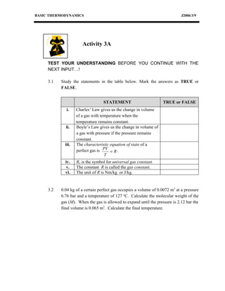 BASIC THERMODYNAMICS                                                          J2006/3/9




                       Activity 3A


     TEST YOUR UNDERSTANDING BEFORE YOU CONTINUE WITH THE
     NEXT INPUT…!

     3.1   Study the statements in the table below. Mark the answers as TRUE or
           FALSE.


                                   STATEMENT                        TRUE or FALSE
              i.    Charles’ Law gives us the change in volume
                    of a gas with temperature when the
                    temperature remains constant.
             ii.    Boyle’s Law gives us the change in volume of
                    a gas with pressure if the pressure remains
                    constant.
             iii.   The characteristic equation of state of a
                    perfect gas is PV = R .
                                    T
             iv.    Ro is the symbol for universal gas constant.
              v.    The constant R is called the gas constant.
             vi.    The unit of R is Nm/kg or J/kg.


     3.2   0.04 kg of a certain perfect gas occupies a volume of 0.0072 m3 at a pressure
           6.76 bar and a temperature of 127 oC. Calculate the molecular weight of the
           gas (M). When the gas is allowed to expand until the pressure is 2.12 bar the
           final volume is 0.065 m3. Calculate the final temperature.
 
