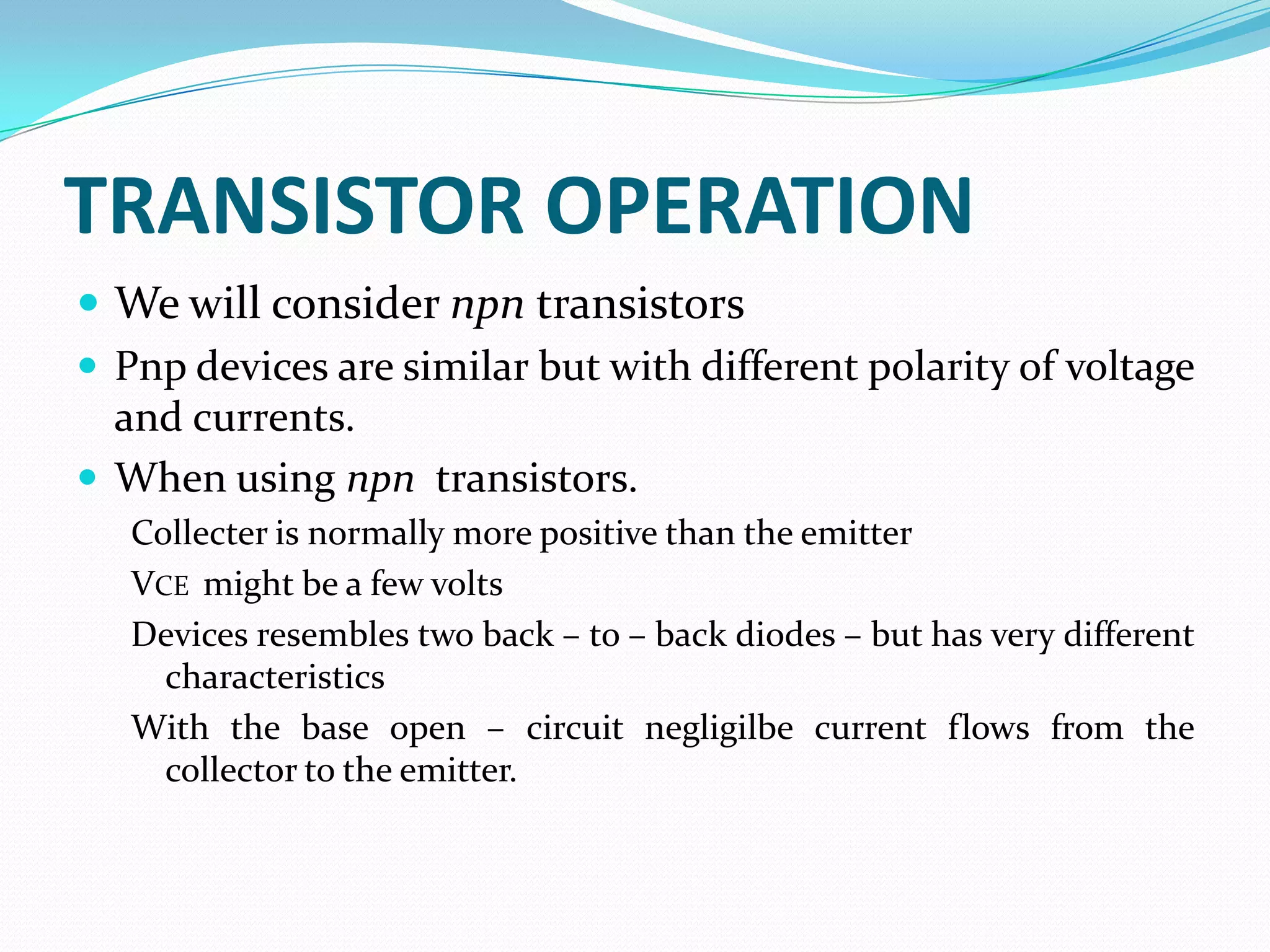 TRANSISTOR OPERATION
 We will consider npn transistors
 Pnp devices are similar but with different polarity of voltage
  and currents.
 When using npn transistors.
   Collecter is normally more positive than the emitter
   VCE might be a few volts
   Devices resembles two back – to – back diodes – but has very different
     characteristics
   With the base open – circuit negligilbe current flows from the
     collector to the emitter.
 
