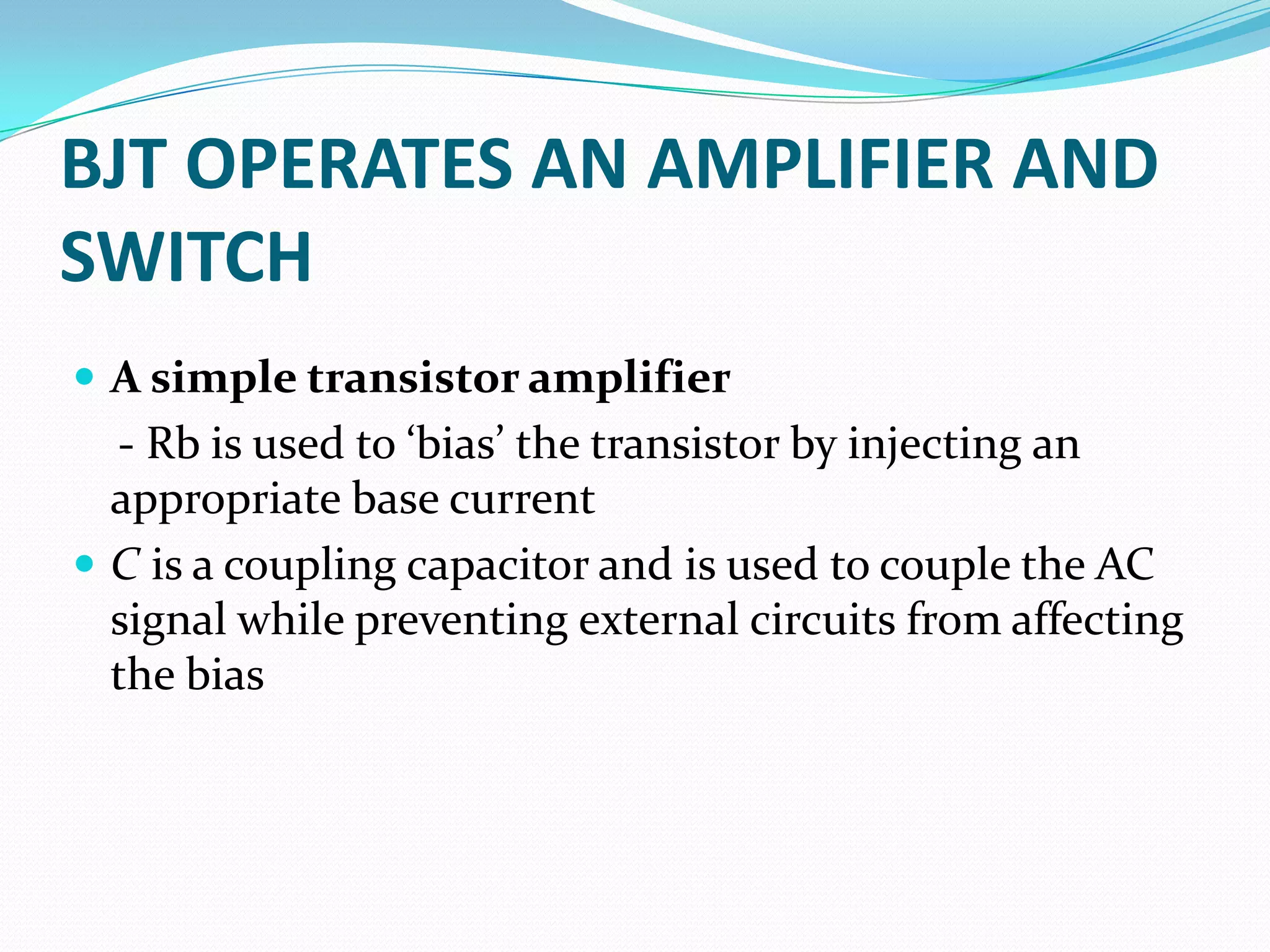 BJT OPERATES AN AMPLIFIER AND
SWITCH
 A simple transistor amplifier
  - Rb is used to ‘bias’ the transistor by injecting an
  appropriate base current
 C is a coupling capacitor and is used to couple the AC
  signal while preventing external circuits from affecting
  the bias
 