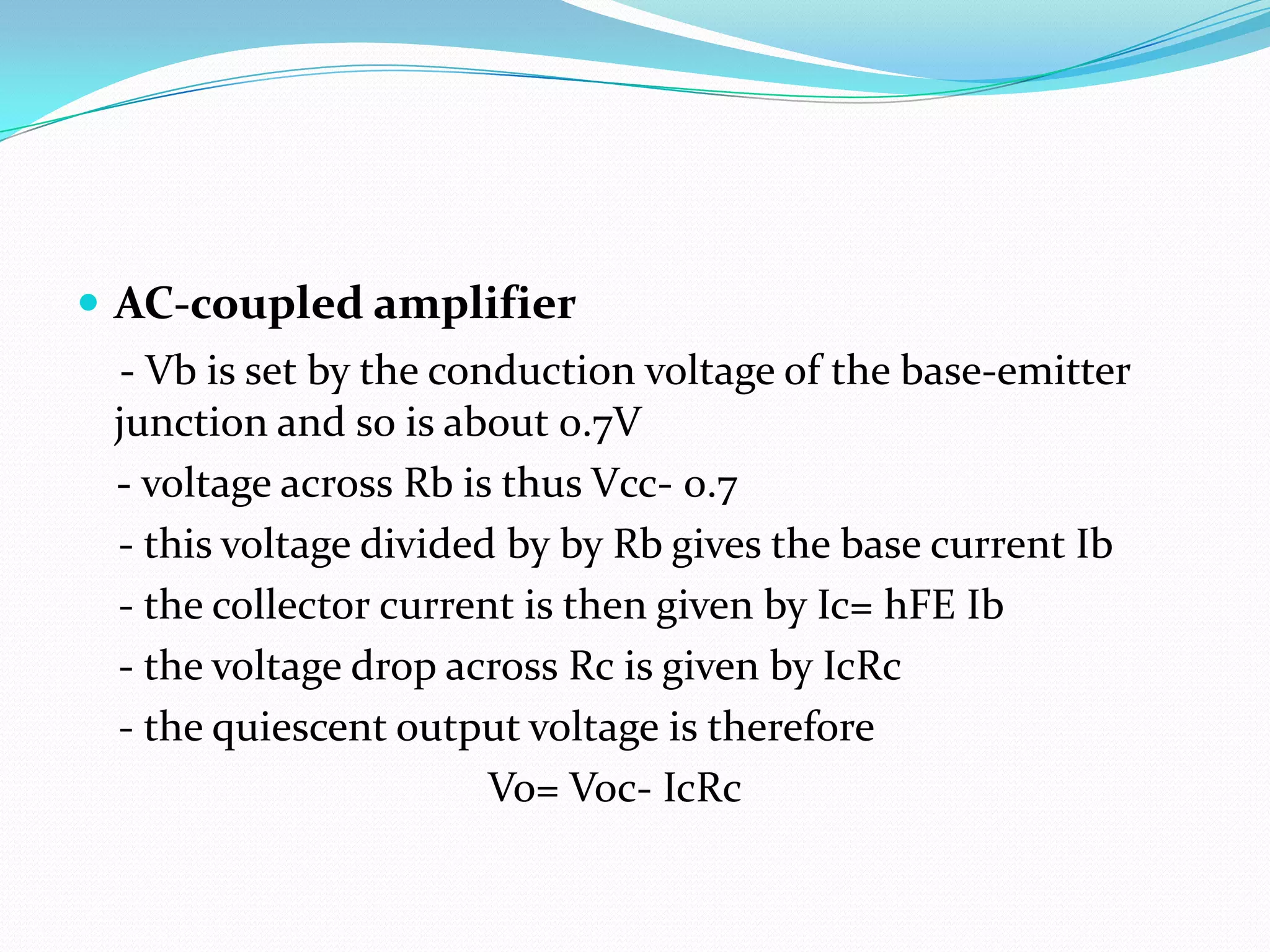  AC-coupled amplifier
  - Vb is set by the conduction voltage of the base-emitter
 junction and so is about 0.7V
 - voltage across Rb is thus Vcc- 0.7
 - this voltage divided by by Rb gives the base current Ib
 - the collector current is then given by Ic= hFE Ib
 - the voltage drop across Rc is given by IcRc
 - the quiescent output voltage is therefore
                        Vo= Voc- IcRc
 