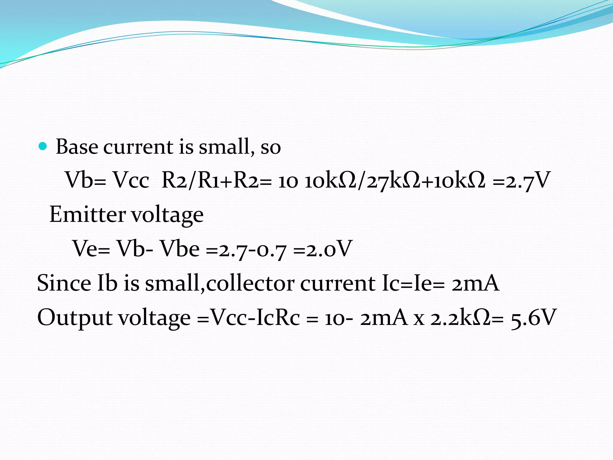  Base current is small, so
   Vb= Vcc R2/R1+R2= 10 10kΩ/27kΩ+10kΩ =2.7V
 Emitter voltage
   Ve= Vb- Vbe =2.7-0.7 =2.0V
Since Ib is small,collector current Ic=Ie= 2mA
Output voltage =Vcc-IcRc = 10- 2mA x 2.2kΩ= 5.6V
 