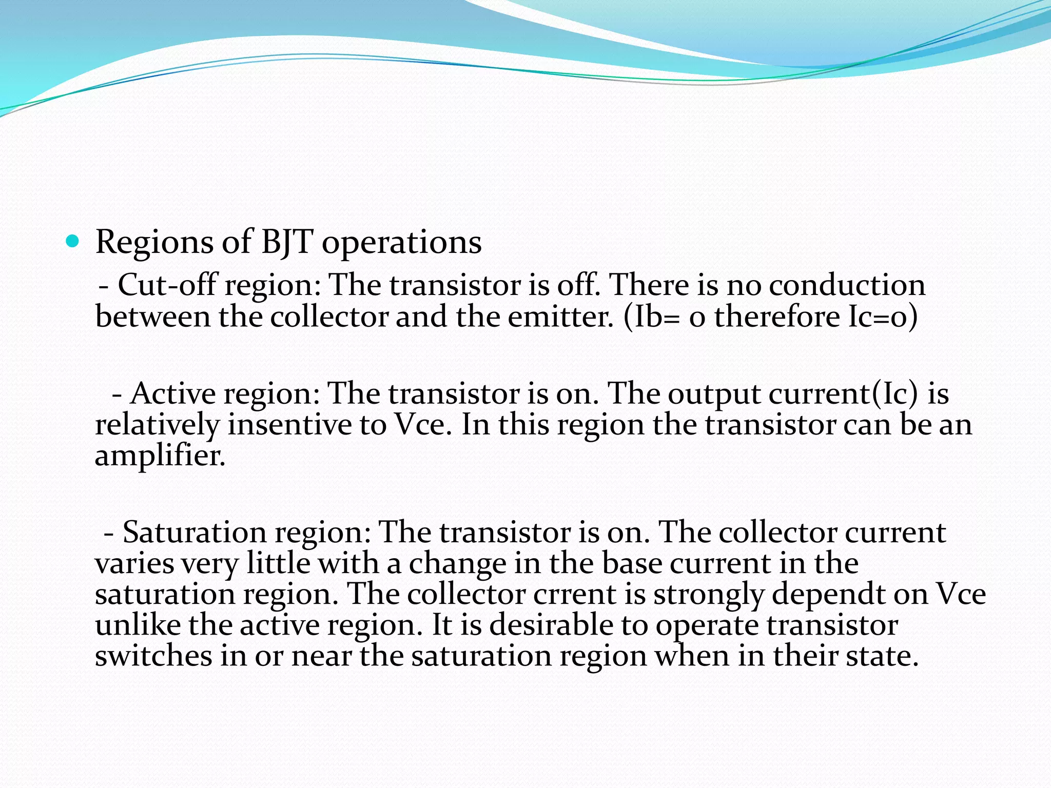  Regions of BJT operations
  - Cut-off region: The transistor is off. There is no conduction
  between the collector and the emitter. (Ib= 0 therefore Ic=0)

   - Active region: The transistor is on. The output current(Ic) is
  relatively insentive to Vce. In this region the transistor can be an
  amplifier.

   - Saturation region: The transistor is on. The collector current
  varies very little with a change in the base current in the
  saturation region. The collector crrent is strongly dependt on Vce
  unlike the active region. It is desirable to operate transistor
  switches in or near the saturation region when in their state.
 