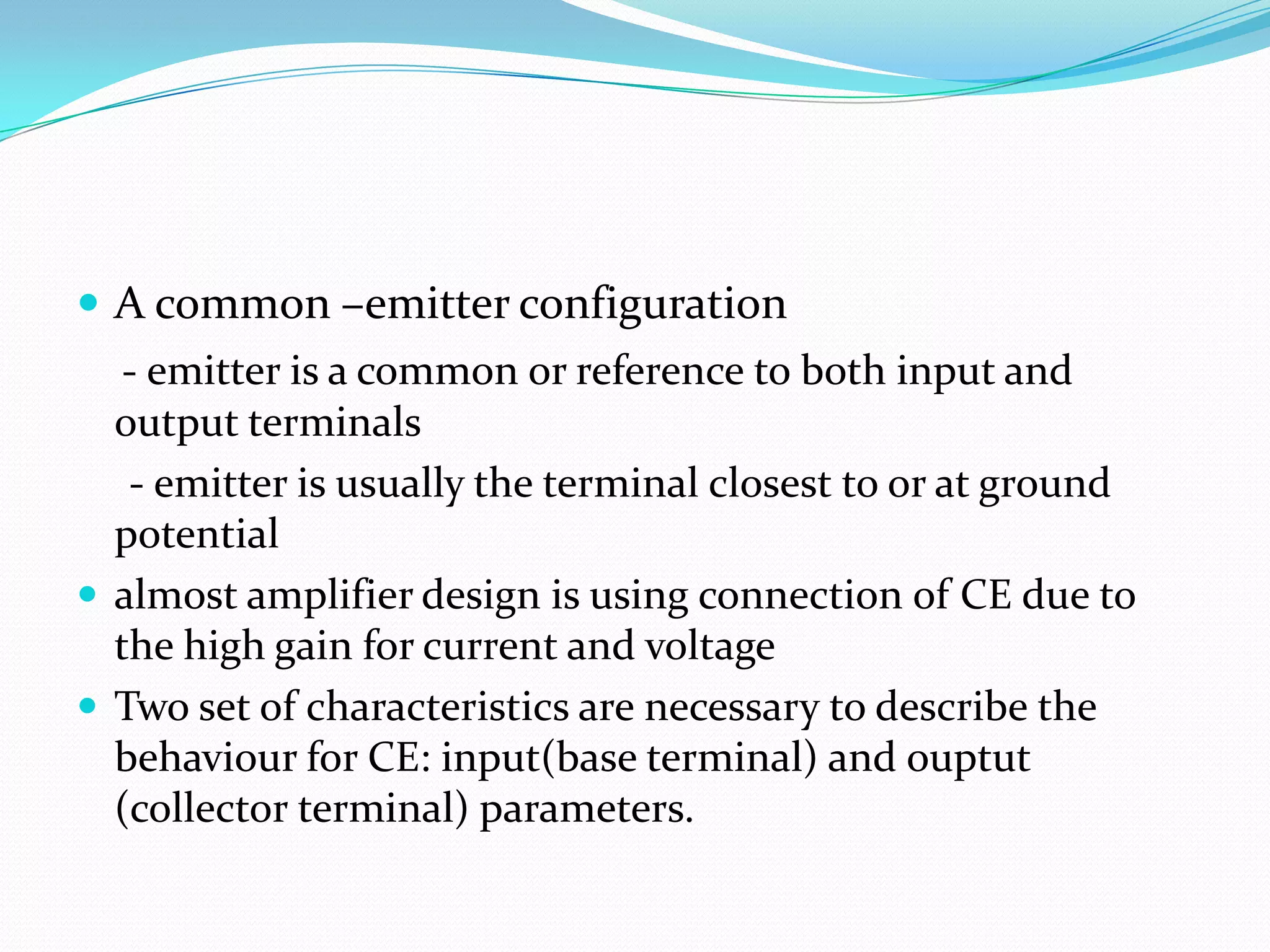  A common –emitter configuration
   - emitter is a common or reference to both input and
  output terminals
   - emitter is usually the terminal closest to or at ground
  potential
 almost amplifier design is using connection of CE due to
  the high gain for current and voltage
 Two set of characteristics are necessary to describe the
  behaviour for CE: input(base terminal) and ouptut
  (collector terminal) parameters.
 