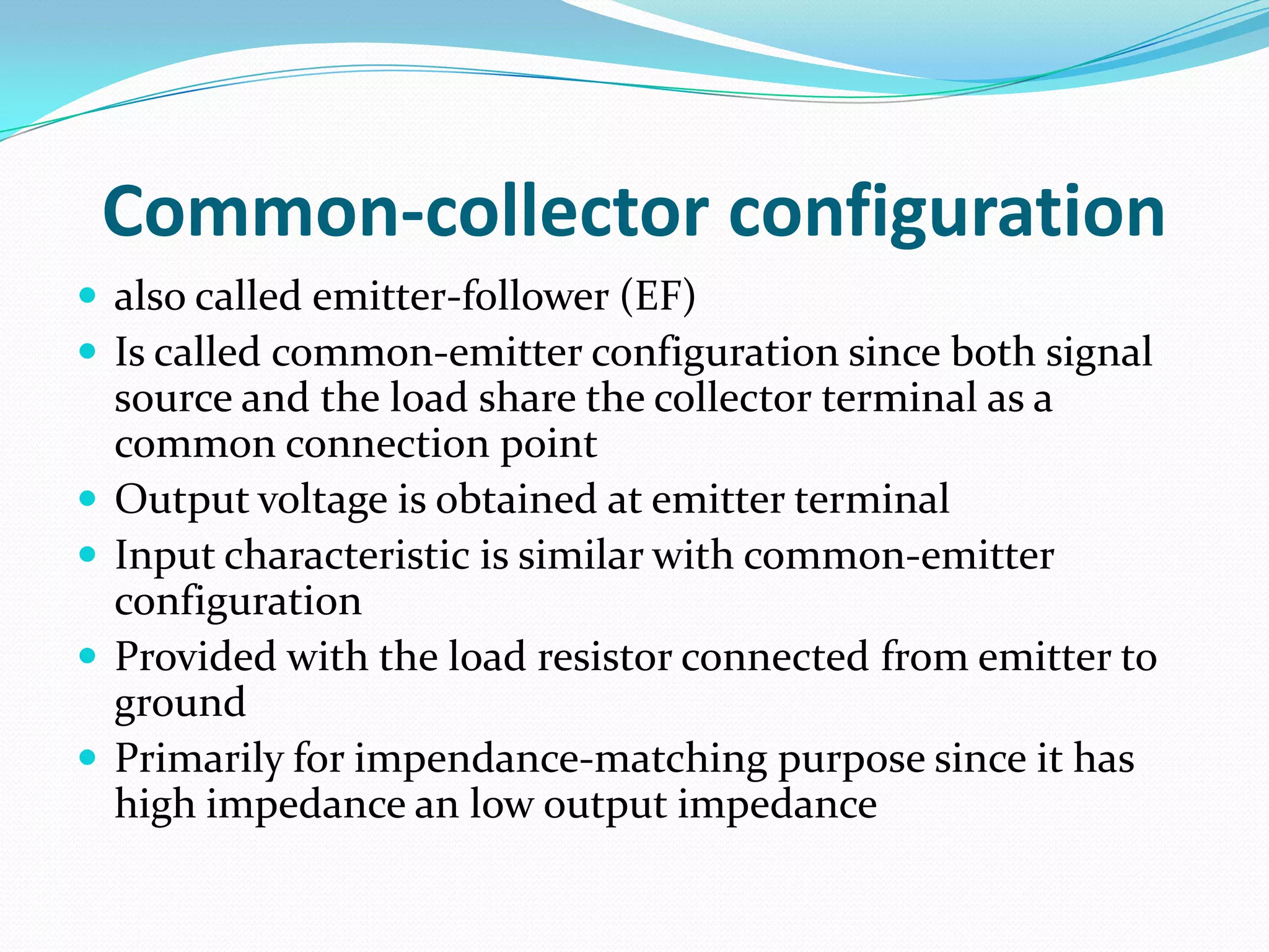 Common-collector configuration
 also called emitter-follower (EF)
 Is called common-emitter configuration since both signal
    source and the load share the collector terminal as a
    common connection point
   Output voltage is obtained at emitter terminal
   Input characteristic is similar with common-emitter
    configuration
   Provided with the load resistor connected from emitter to
    ground
   Primarily for impendance-matching purpose since it has
    high impedance an low output impedance
 