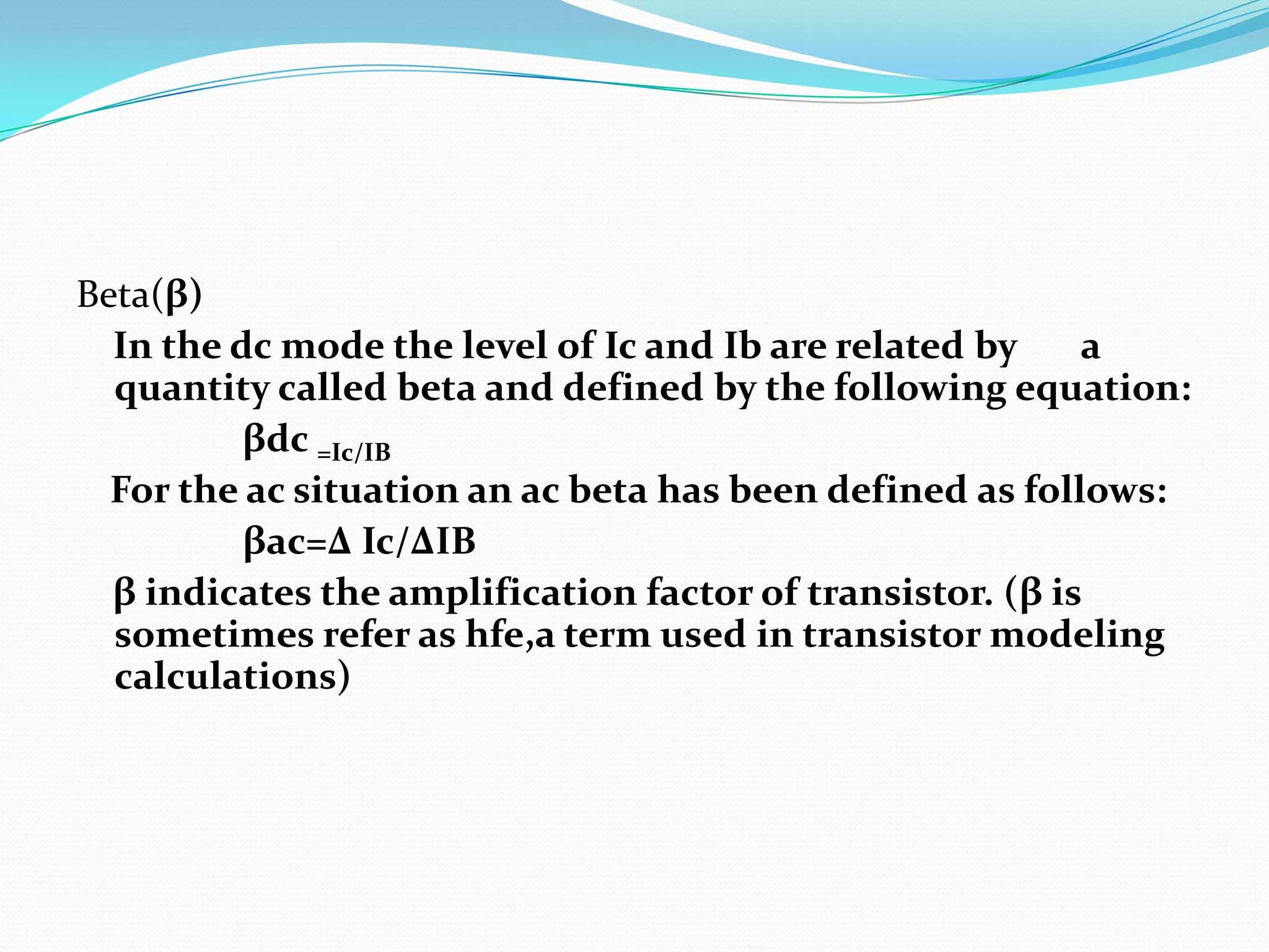 Beta(β)
  In the dc mode the level of Ic and Ib are related by     a
  quantity called beta and defined by the following equation:
          βdc =Ic/IB
  For the ac situation an ac beta has been defined as follows:
          βac=∆ Ic/∆IB
  β indicates the amplification factor of transistor. (β is
  sometimes refer as hfe,a term used in transistor modeling
  calculations)
 