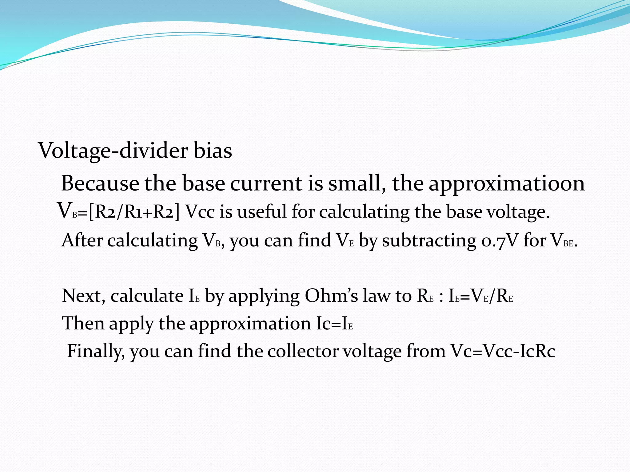 Voltage-divider bias
  Because the base current is small, the approximatioon
 V =[R2/R1+R2] Vcc is useful for calculating the base voltage.
   B


  After calculating VB, you can find VE by subtracting 0.7V for VBE.

  Next, calculate IE by applying Ohm’s law to RE : IE=VE/RE
  Then apply the approximation Ic=IE
  Finally, you can find the collector voltage from Vc=Vcc-IcRc
 