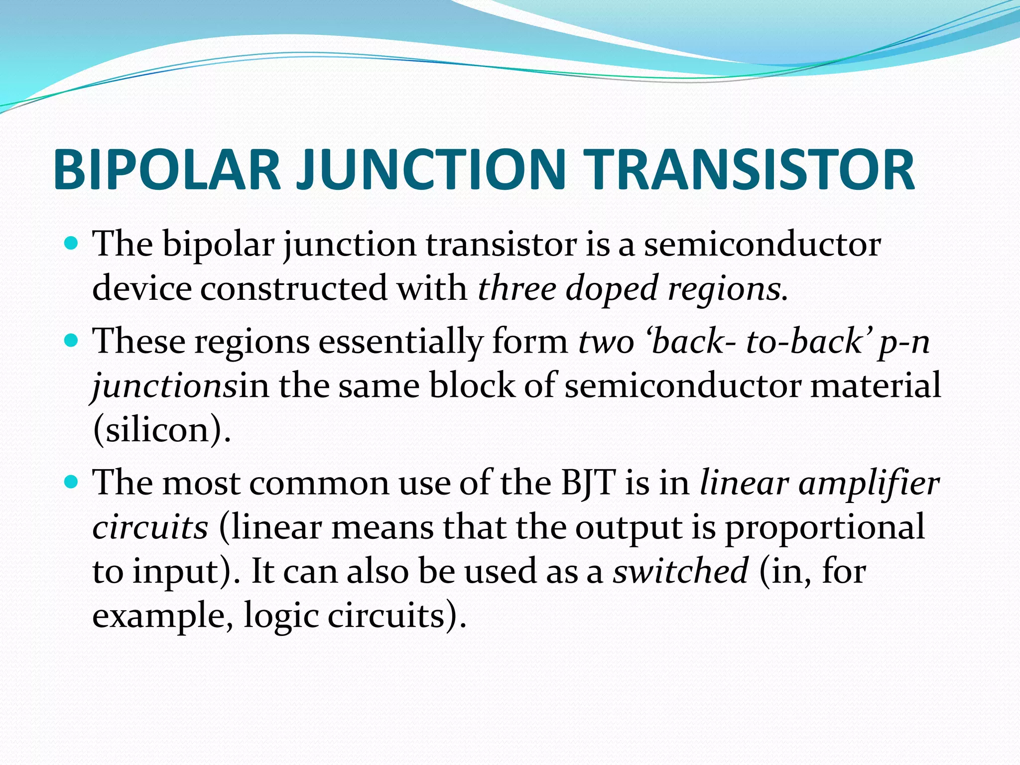 BIPOLAR JUNCTION TRANSISTOR
 The bipolar junction transistor is a semiconductor
  device constructed with three doped regions.
 These regions essentially form two ‘back- to-back’ p-n
  junctionsin the same block of semiconductor material
  (silicon).
 The most common use of the BJT is in linear amplifier
  circuits (linear means that the output is proportional
  to input). It can also be used as a switched (in, for
  example, logic circuits).
 