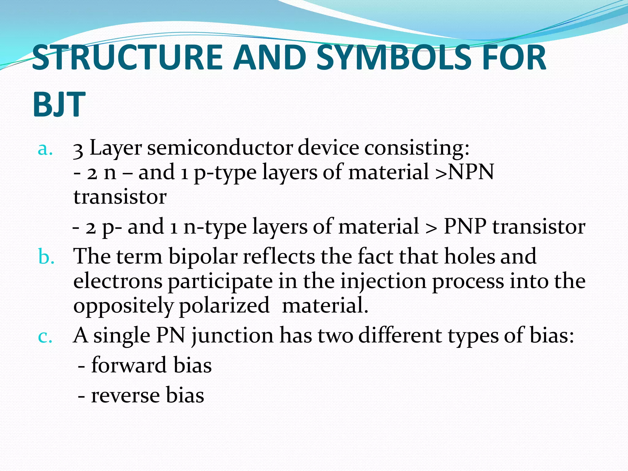 STRUCTURE AND SYMBOLS FOR
BJT
a. 3 Layer semiconductor device consisting:
   - 2 n – and 1 p-type layers of material >NPN
   transistor
   - 2 p- and 1 n-type layers of material > PNP transistor
b. The term bipolar reflects the fact that holes and
   electrons participate in the injection process into the
   oppositely polarized material.
c. A single PN junction has two different types of bias:
    - forward bias
    - reverse bias
 