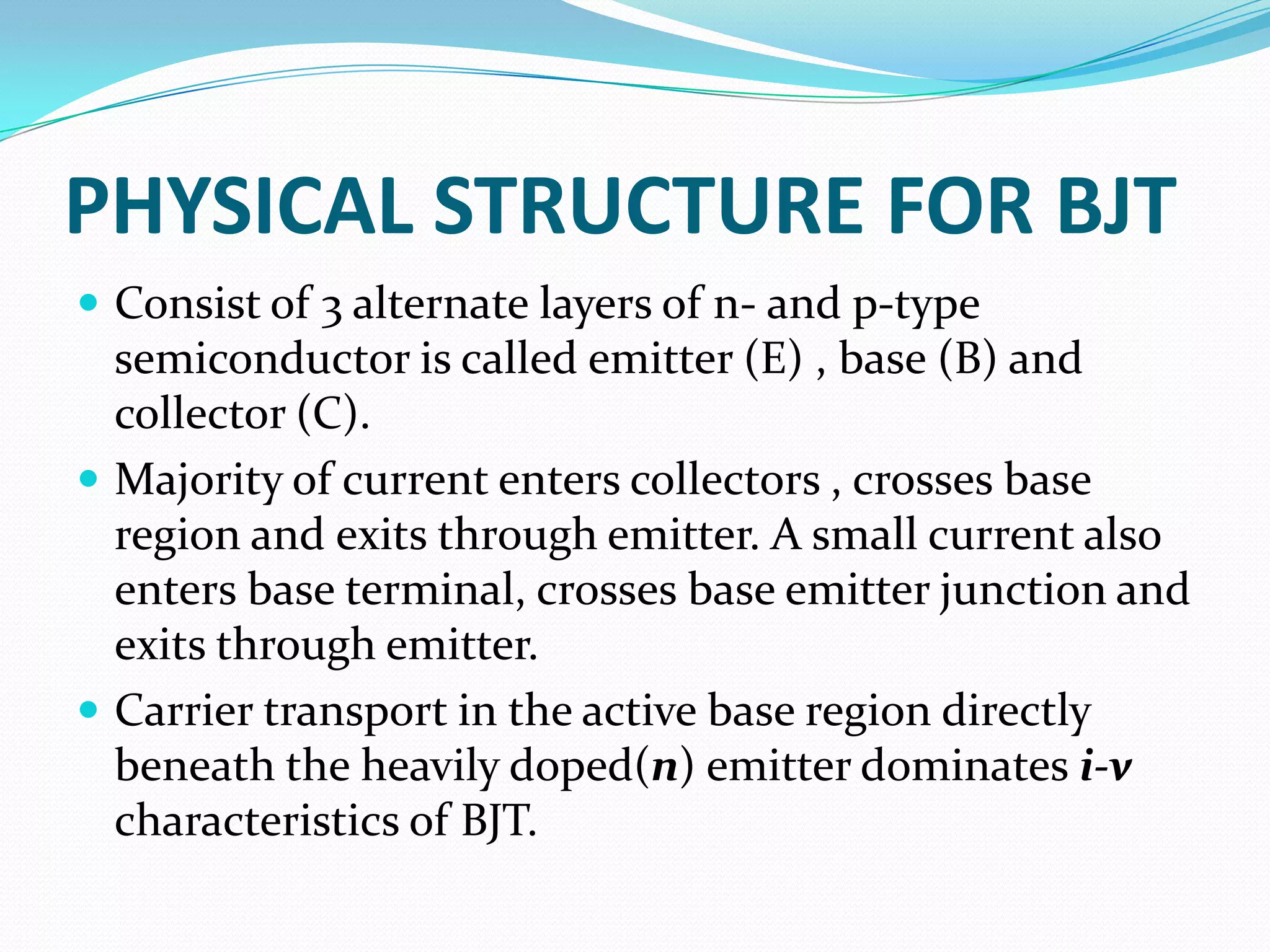 PHYSICAL STRUCTURE FOR BJT
 Consist of 3 alternate layers of n- and p-type
  semiconductor is called emitter (E) , base (B) and
  collector (C).
 Majority of current enters collectors , crosses base
  region and exits through emitter. A small current also
  enters base terminal, crosses base emitter junction and
  exits through emitter.
 Carrier transport in the active base region directly
  beneath the heavily doped(n) emitter dominates i-v
  characteristics of BJT.
 