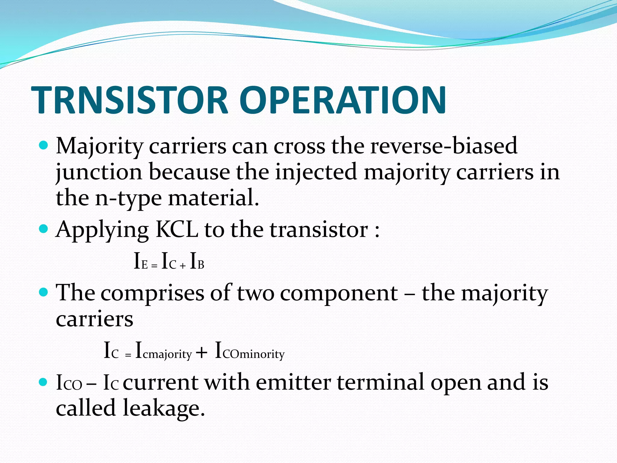 TRNSISTOR OPERATION
 Majority carriers can cross the reverse-biased
  junction because the injected majority carriers in
  the n-type material.
 Applying KCL to the transistor :
            IE = IC + IB
 The comprises of two component – the majority
  carriers
        IC = Icmajority + ICOminority
 ICO – IC current with emitter terminal open and is
  called leakage.
 