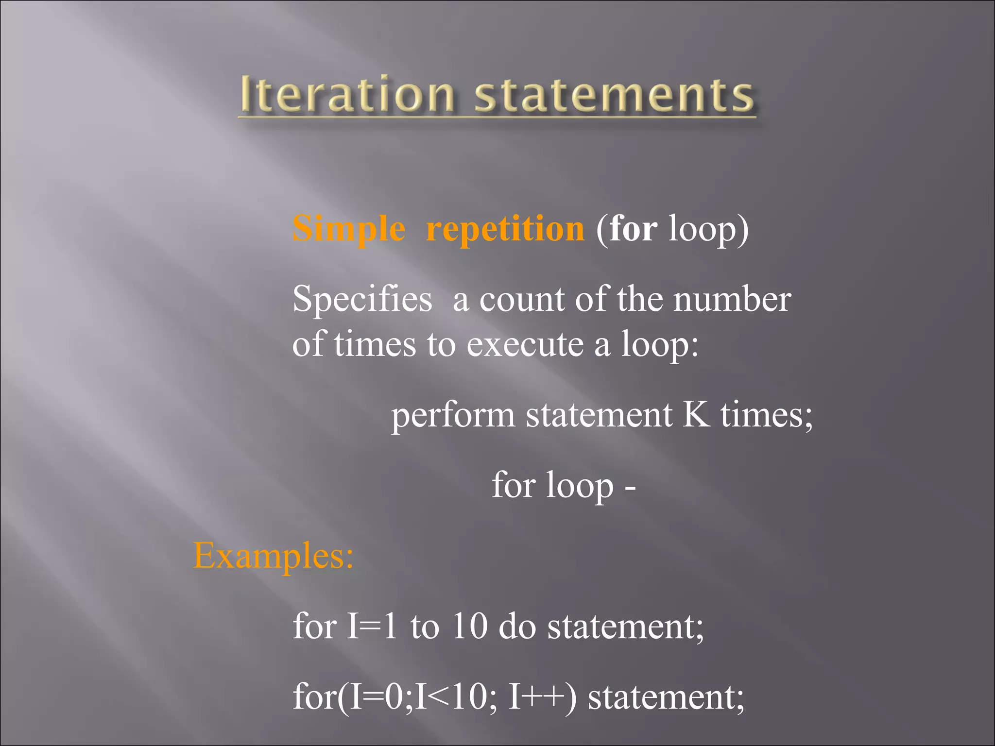 Simple  repetition (for loop)
     Specifies a count of the number
     of times to execute a loop:
            perform statement K times;
                  for loop -
Examples:
     for I=1 to 10 do statement;
     for(I=0;I<10; I++) statement;
 