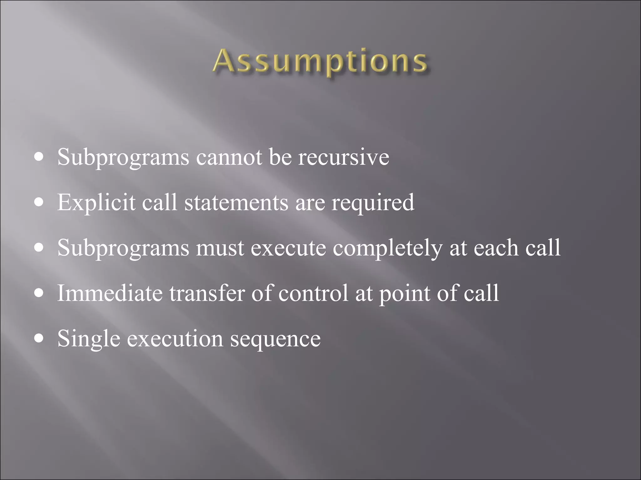 • Subprograms cannot be recursive
• Explicit call statements are required
• Subprograms must execute completely at each call
• Immediate transfer of control at point of call
• Single execution sequence
 