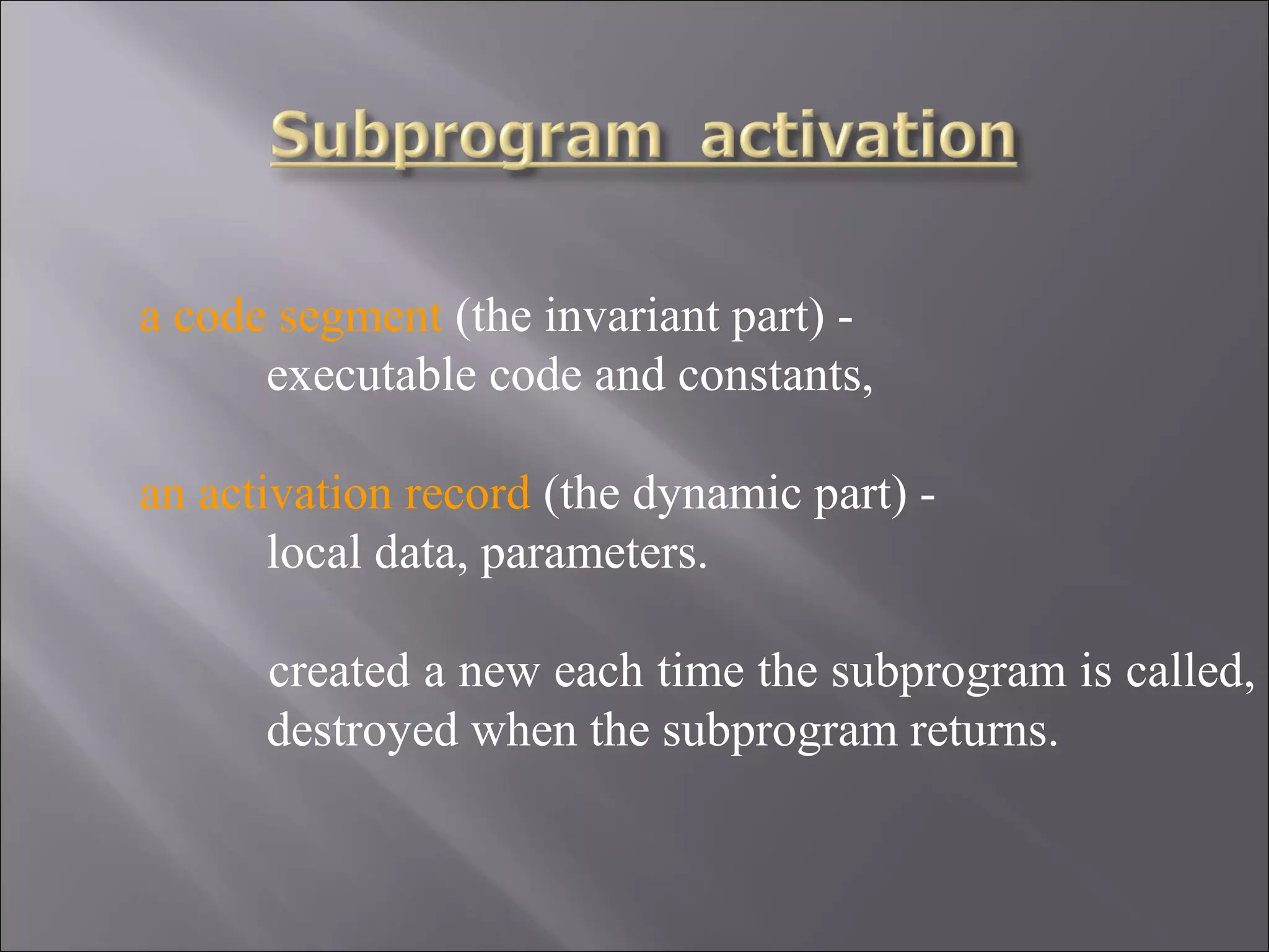a code segment (the invariant part) -
      executable code and constants,

an activation record (the dynamic part) -
       local data, parameters.

      created a new each time the subprogram is called,
      destroyed when the subprogram returns.
 