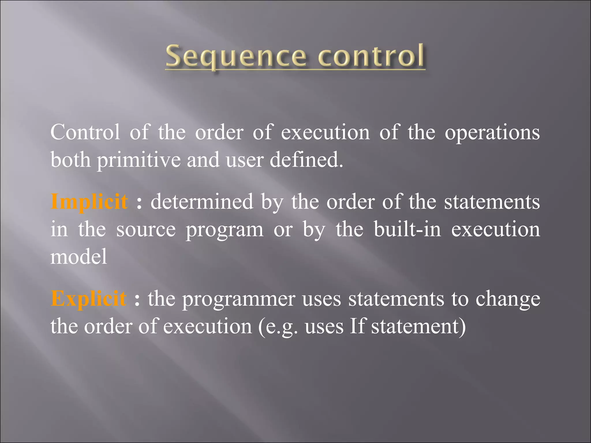 Control of the order of execution of the operations
both primitive and user defined.
Implicit : determined by the order of the statements
in the source program or by the built-in execution
model
Explicit : the programmer uses statements to change
the order of execution (e.g. uses If statement)
 
