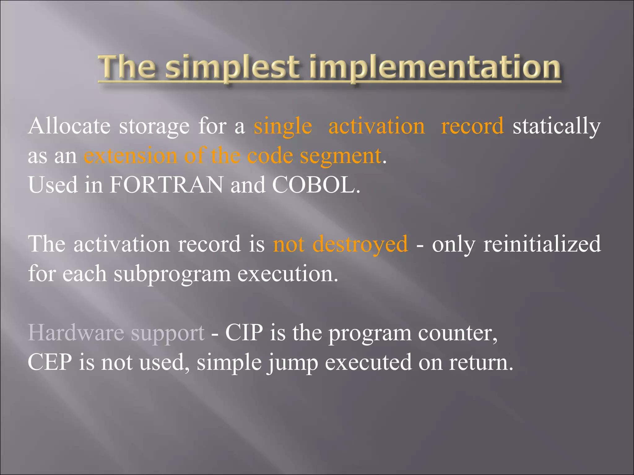 Allocate storage for a single activation record statically
as an extension of the code segment.
Used in FORTRAN and COBOL.

The activation record is not destroyed - only reinitialized
for each subprogram execution.

Hardware support - CIP is the program counter,
CEP is not used, simple jump executed on return.
 