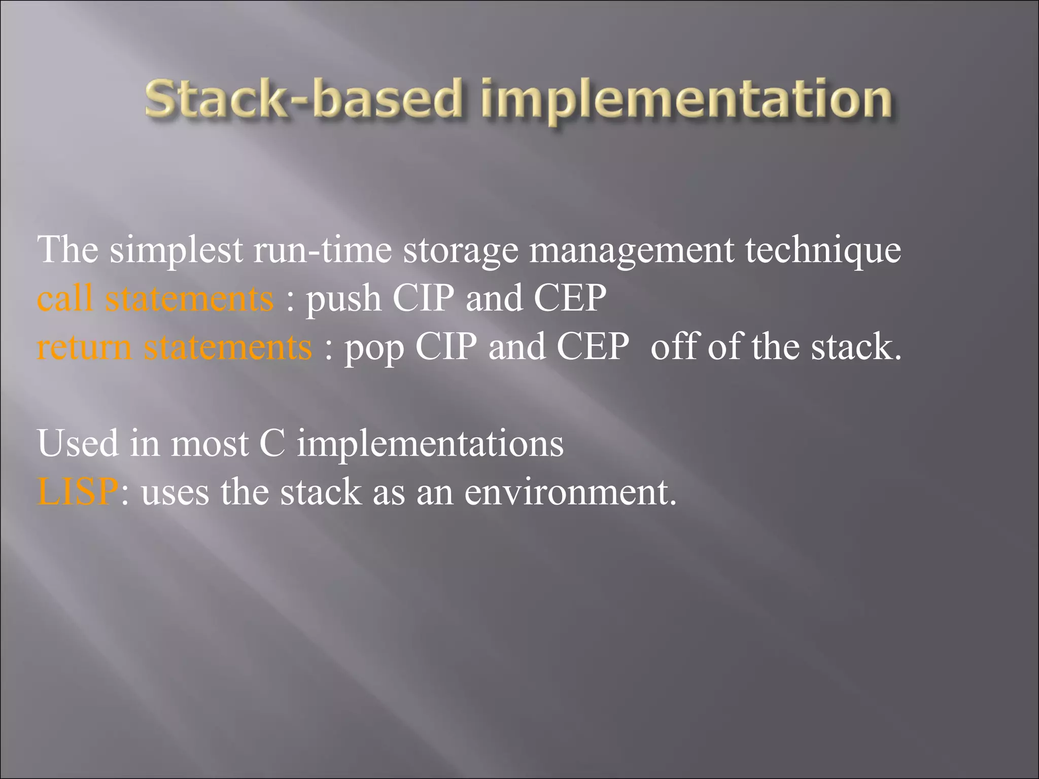 The simplest run-time storage management technique
call statements : push CIP and CEP
return statements : pop CIP and CEP off of the stack.

Used in most C implementations
LISP: uses the stack as an environment.
 