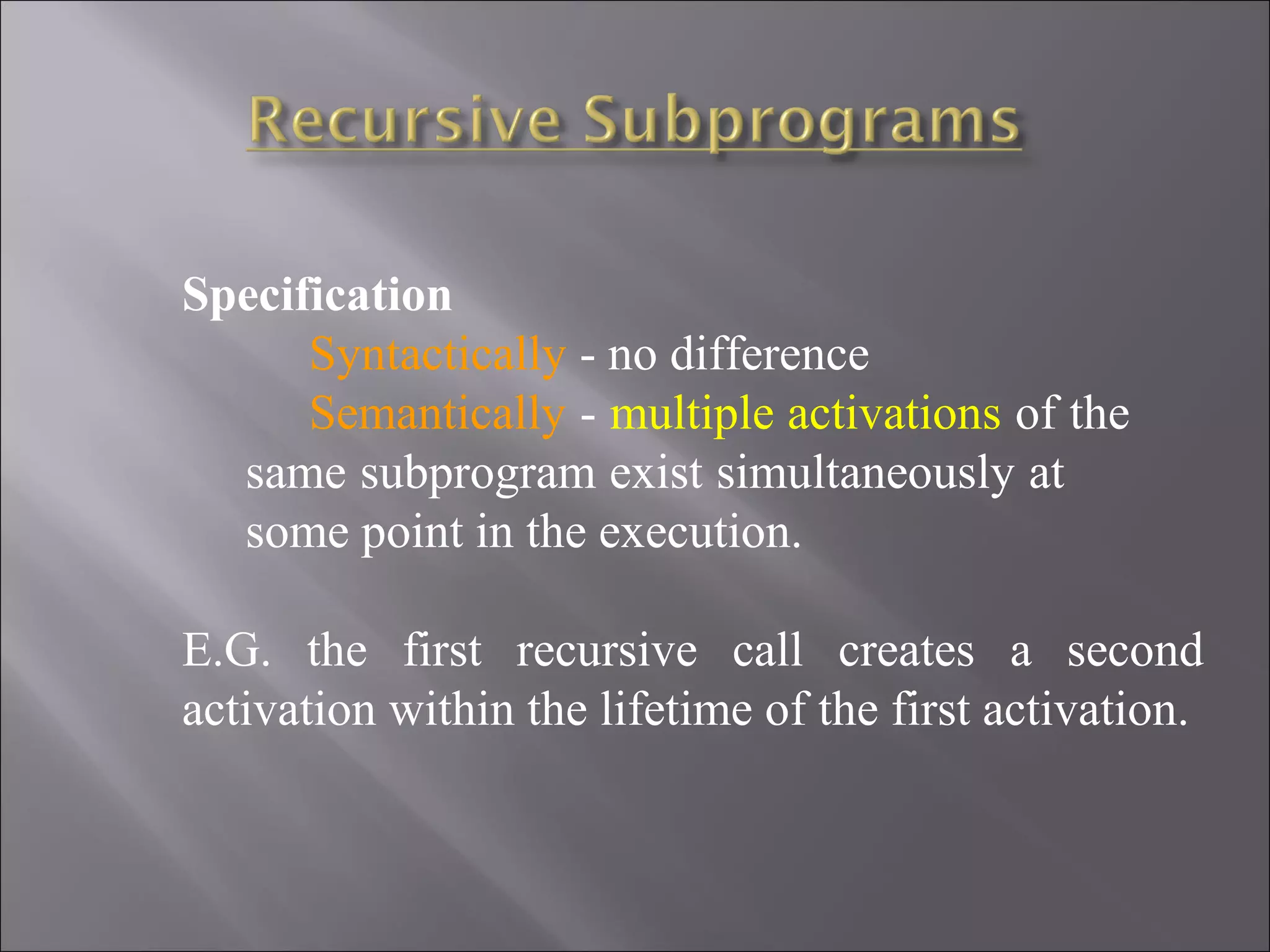 Specification
      Syntactically - no difference
      Semantically - multiple activations of the
  same subprogram exist simultaneously at
  some point in the execution.

E.G. the first recursive call creates a second
activation within the lifetime of the first activation.
 