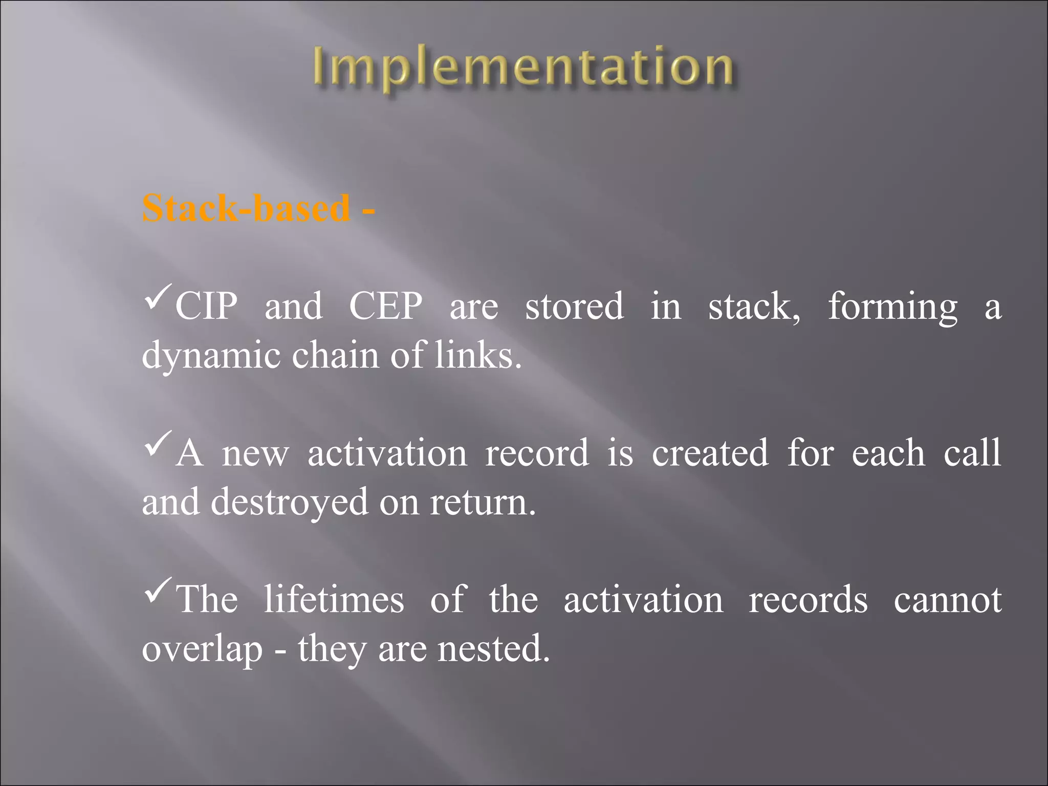 Stack-based -

CIP and CEP are stored in stack, forming a
dynamic chain of links.

A new activation record is created for each call
and destroyed on return.

The lifetimes of the activation records cannot
overlap - they are nested.
 