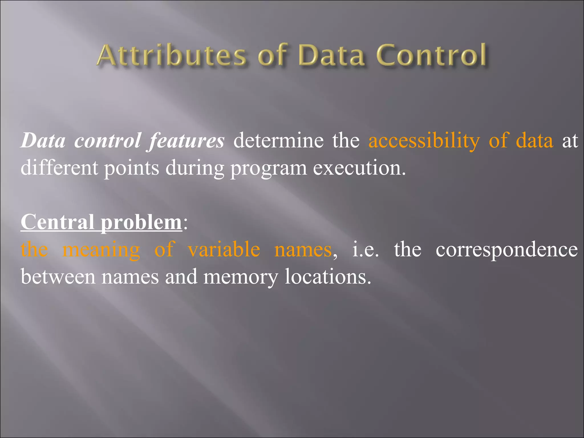 Data control features determine the accessibility of data at
different points during program execution.

Central problem:
the meaning of variable names, i.e. the correspondence
between names and memory locations.
 