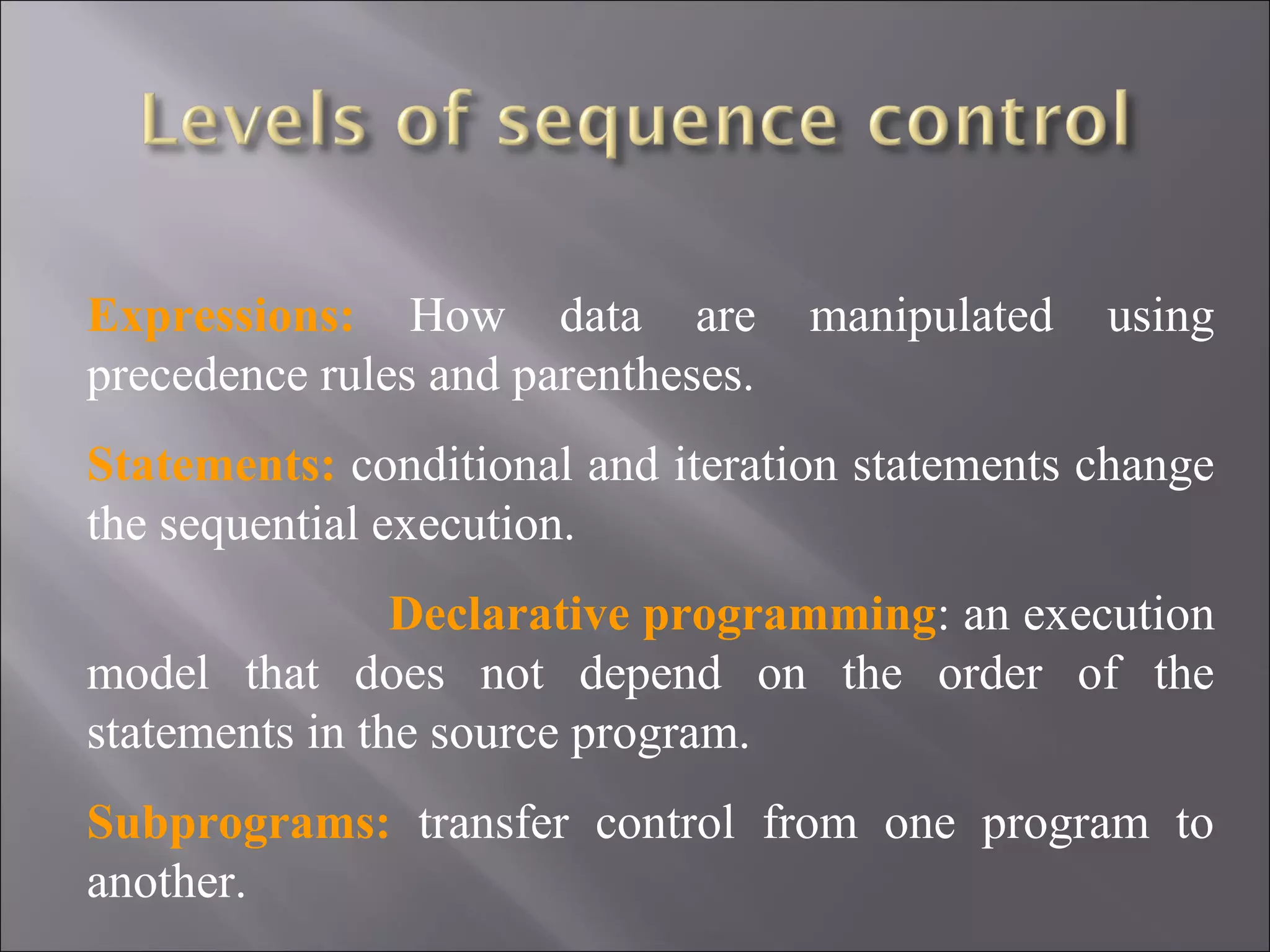 Expressions: How data are           manipulated   using
precedence rules and parentheses.
Statements: conditional and iteration statements change
the sequential execution.
                Declarative programming: an execution
model that does not depend on the order of the
statements in the source program.
Subprograms: transfer control from one program to
another.
 