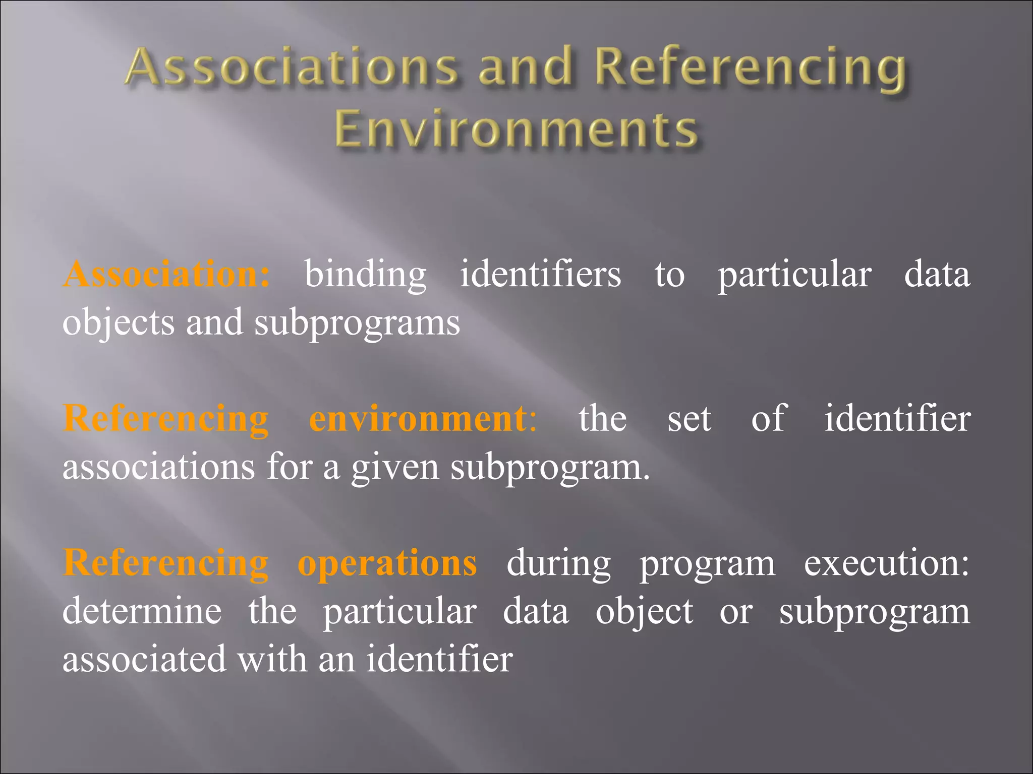 Association: binding identifiers to particular data
objects and subprograms

Referencing environment: the set of identifier
associations for a given subprogram.

Referencing operations during program execution:
determine the particular data object or subprogram
associated with an identifier
 