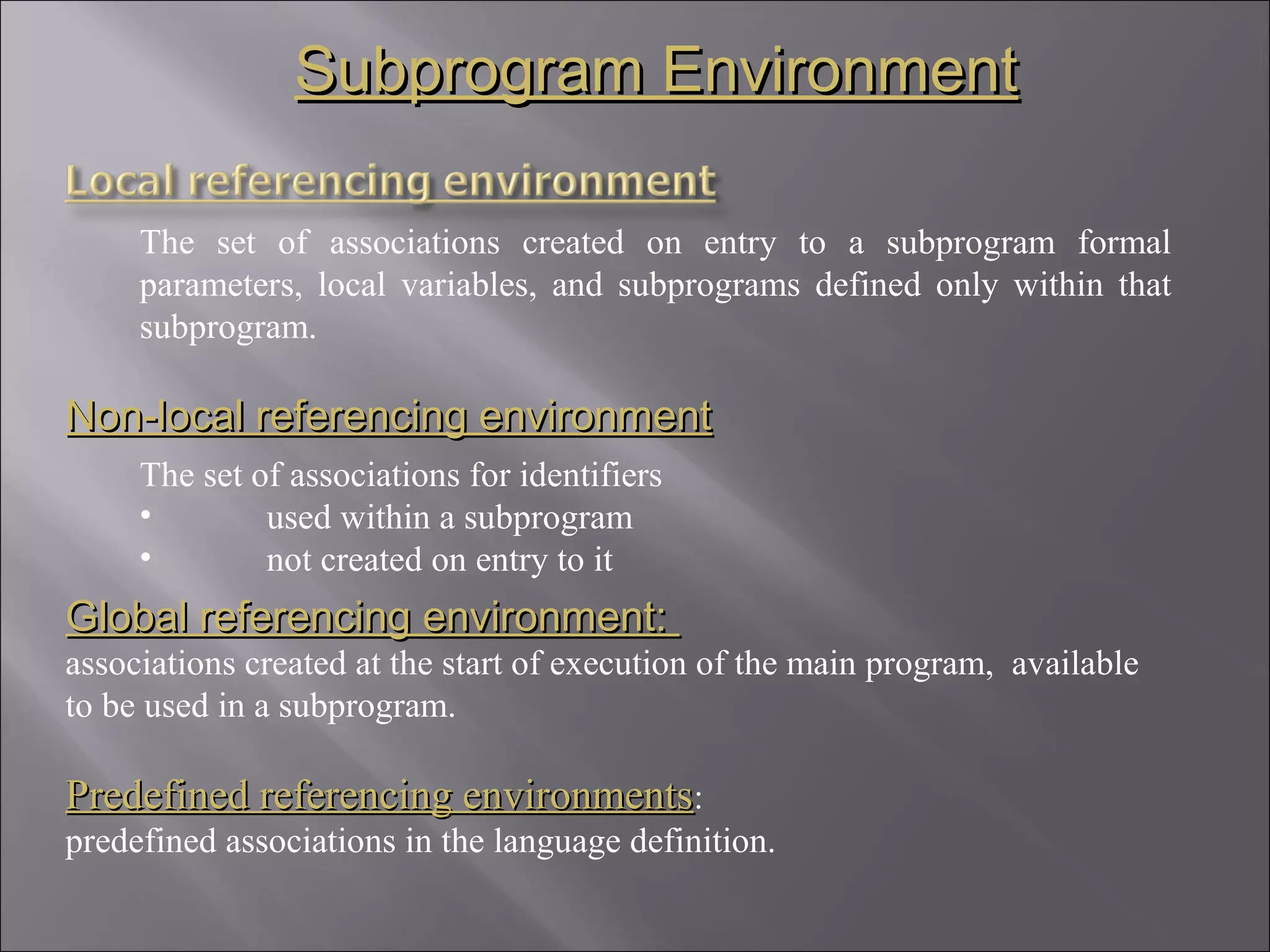 Subprogram Environment

     The set of associations created on entry to a subprogram formal
     parameters, local variables, and subprograms defined only within that
     subprogram.

Non-local referencing environment
     The set of associations for identifiers
     •        used within a subprogram
     •        not created on entry to it
Global referencing environment:
associations created at the start of execution of the main program, available
to be used in a subprogram.

Predefined referencing environments:
predefined associations in the language definition.
 