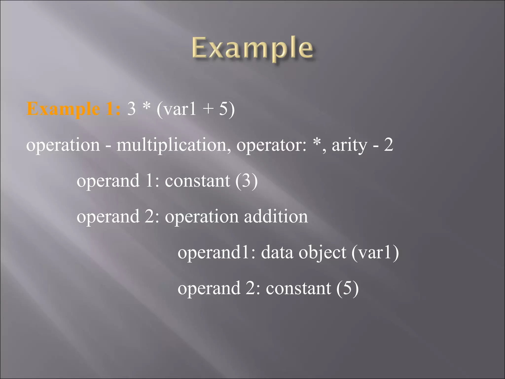Example 1: 3 * (var1 + 5)
operation - multiplication, operator: *, arity - 2
      operand 1: constant (3)
      operand 2: operation addition
                    operand1: data object (var1)
                    operand 2: constant (5)
 