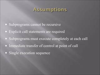 • Subprograms cannot be recursive
• Explicit call statements are required
• Subprograms must execute completely at each call
• Immediate transfer of control at point of call
• Single execution sequence
 