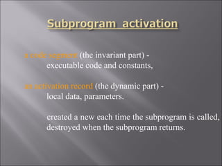 a code segment (the invariant part) -
      executable code and constants,

an activation record (the dynamic part) -
       local data, parameters.

      created a new each time the subprogram is called,
      destroyed when the subprogram returns.
 