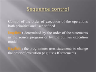 Control of the order of execution of the operations
both primitive and user defined.
Implicit : determined by the order of the statements
in the source program or by the built-in execution
model
Explicit : the programmer uses statements to change
the order of execution (e.g. uses If statement)
 