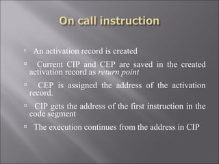     An activation record is created
     Current CIP and CEP are saved in the created
    activation record as return point
      CEP is assigned the address of the activation
    record.
 CIP gets the address of the first instruction in the
    code segment
 The execution continues from the address in CIP
 