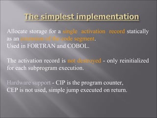 Allocate storage for a single activation record statically
as an extension of the code segment.
Used in FORTRAN and COBOL.

The activation record is not destroyed - only reinitialized
for each subprogram execution.

Hardware support - CIP is the program counter,
CEP is not used, simple jump executed on return.
 