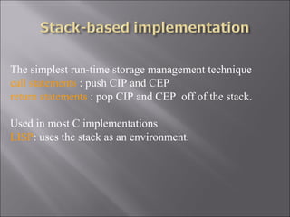 The simplest run-time storage management technique
call statements : push CIP and CEP
return statements : pop CIP and CEP off of the stack.

Used in most C implementations
LISP: uses the stack as an environment.
 