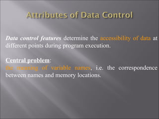 Data control features determine the accessibility of data at
different points during program execution.

Central problem:
the meaning of variable names, i.e. the correspondence
between names and memory locations.
 