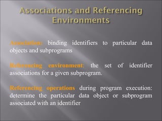 Association: binding identifiers to particular data
objects and subprograms

Referencing environment: the set of identifier
associations for a given subprogram.

Referencing operations during program execution:
determine the particular data object or subprogram
associated with an identifier
 