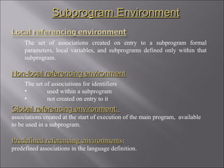 Subprogram Environment

     The set of associations created on entry to a subprogram formal
     parameters, local variables, and subprograms defined only within that
     subprogram.

Non-local referencing environment
     The set of associations for identifiers
     •        used within a subprogram
     •        not created on entry to it
Global referencing environment:
associations created at the start of execution of the main program, available
to be used in a subprogram.

Predefined referencing environments:
predefined associations in the language definition.
 