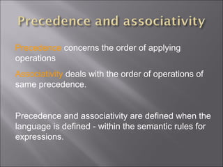 Precedence concerns the order of applying
operations
Associativity deals with the order of operations of
same precedence.
 
Precedence and associativity are defined when the
language is defined - within the semantic rules for
expressions.
 