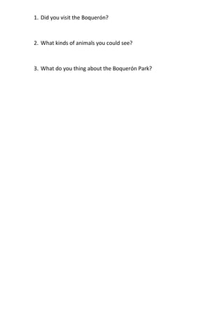 1. Did you visit the Boquerón?



2. What kinds of animals you could see?



3. What do you thing about the Boquerón Park?
 