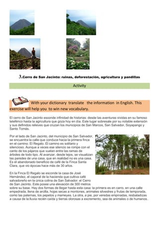 3.Cerro de San Jacinto: ruinas, deforestación, agricultura y pandillas
                                             Activity



             With your dictionary translate the information in English. This
exercise will help you to win new vocabulary.

El cerro de San Jacinto esconde infinidad de historias: desde las aventuras vividas en su famoso
teleférico hasta la agricultura que goza hoy en día. Este lugar sobresale por su notable extensión
y sus definidos relieves que cruzan los municipios de San Marcos, San Salvador, Soyapango y
Santo Tomás.

Por el lado de San Jacinto, del municipio de San Salvador,
se encuentra la calle que conduce hacia la primera finca
en el camino: El Regalo. El camino es solitario y
silencioso. Aunque a veces ese silencio se rompe con el
canto de los pájaros que vuelan entre las ramas de
árboles de todo tipo. Al avanzar, desde lejos, se visualizan
las paredes de una casa, que en realidad no es una casa.
Es el abandonado beneficio de café de la Finca Santa
Clara, que vio épocas hace más de 30 años.

En la Finca El Regalo se esconde la casa de José
Hernández, el caporal de la hacienda que cultiva café
salvadoreño en la única colina de San Salvador: el Cerro
de San Jacinto. Este posee una elevación de 300 metros
sobre su base. Hay dos formas de llegar hasta esta casa: la primera es en carro, en una calle
empedrada, llena de arcilla, hojas secas a montones, animales silvestres y frutas de temporada,
como las paternas, los pepetos y mameyes. La otra, a pie, por veredas empinadas, resbaladizas
a causa de la lluvia recién caída y tierras olorosas a excremento, sea de animales o de humanos.
 