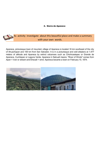 4. Sierra de Apaneca




        As activity investigate about this beautiful place and make a summary
                              with your own words.


Apaneca, picturesque town of mountain village of Apaneca is located 16 km southeast of the city
of Ahuachapan and 100 km from San Salvador. It is in a picturesque and cold altiplano at 1.477
meters of altitude and Apaneca by extinct volcanoes such as Chichicastepec or Grande de
Apaneca, Cunhtepec or Laguna Verde. Apaneca in Nahuatl means: "River of Winds" comes from
Apan = river or stream and Ehecatl = wind. Apaneca became a town on February 10, 1874.
 