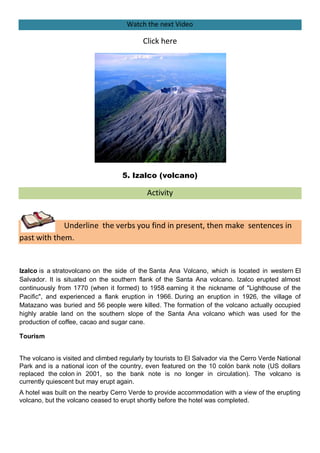 Watch the next Video

                                           Click here




                                    5. Izalco (volcano)

                                             Activity


             Underline the verbs you find in present, then make sentences in
past with them.


Izalco is a stratovolcano on the side of the Santa Ana Volcano, which is located in western El
Salvador. It is situated on the southern flank of the Santa Ana volcano. Izalco erupted almost
continuously from 1770 (when it formed) to 1958 earning it the nickname of "Lighthouse of the
Pacific", and experienced a flank eruption in 1966. During an eruption in 1926, the village of
Matazano was buried and 56 people were killed. The formation of the volcano actually occupied
highly arable land on the southern slope of the Santa Ana volcano which was used for the
production of coffee, cacao and sugar cane.

Tourism


The volcano is visited and climbed regularly by tourists to El Salvador via the Cerro Verde National
Park and is a national icon of the country, even featured on the 10 colón bank note (US dollars
replaced the colon in 2001, so the bank note is no longer in circulation). The volcano is
currently quiescent but may erupt again.
A hotel was built on the nearby Cerro Verde to provide accommodation with a view of the erupting
volcano, but the volcano ceased to erupt shortly before the hotel was completed.
 