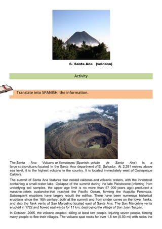 6. Santa Ana      (volcano)


                                            Activity


    Translate into SPANISH the information.




The Santa       Ana     Volcano or Ilamatepec (Spanish: volcán      de   Santa     Ana)    is   a
large stratovolcano located in the Santa Ana department of El Salvador. At 2,381 metres above
sea level, it is the highest volcano in the country. It is located immediately west of Coatepeque
Caldera.
The summit of Santa Ana features four nested calderas and volcanic craters, with the innermost
containing a small crater lake. Collapse of the summit during the late Pleistocene (inferring from
underlying soil samples, the upper age limit is no more than 57 000 years ago) produced a
massive debris avalanche that reached the Pacific Ocean, forming the Acajutla Peninsula.
Subsequent eruptions have largely rebuilt the edifice. There have been numerous historical
eruptions since the 16th century, both at the summit and from cinder cones on the lower flanks,
and also the flank vents of San Marcelino located east of Santa Ana. The San Marcelino vents
erupted in 1722 and flowed eastwards for 11 km, destroying the village of San Juan Tecpan.
In October, 2005, the volcano erupted, killing at least two people, injuring seven people, forcing
many people to flee their villages. The volcano spat rocks for over 1.5 km (0.93 mi) with rocks the
 