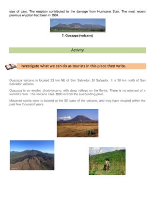 size of cars. The eruption contributed to the damage from Hurricane Stan. The most recent
previous eruption had been in 1904.




                                   7. Guazapa (volcano)



                                          Activity


       Investigate what we can do as tourists in this place then write.


Guazapa volcano is located 23 km NE of San Salvador, El Salvador. It is 30 km north of San
Salvador volcano.

Guazapa is an eroded stratovolcano, with deep valleys on the flanks. There is no remnant of a
summit crater. The volcano rises 1000 m from the surrounding plain.

Macanze scoria cone is located at the SE base of the volcano, and may have erupted within the
past few thousand years.
 
