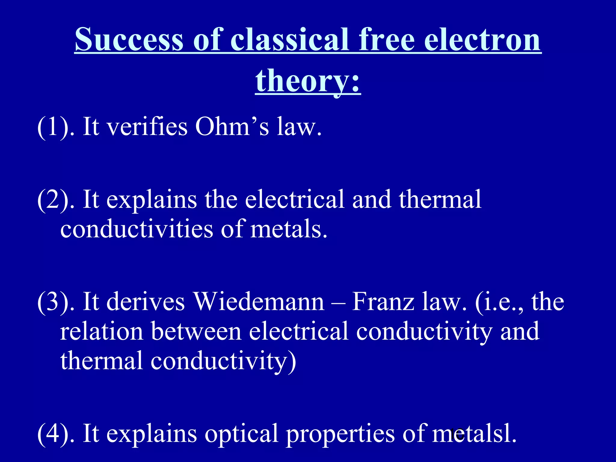 Success of classical free electron
                theory:
(1). It verifies Ohm’s law.

(2). It explains the electrical and thermal
  conductivities of metals.

(3). It derives Wiedemann – Franz law. (i.e., the
  relation between electrical conductivity and
  thermal conductivity)

(4). It explains optical properties of metalsl.
                                        10
 