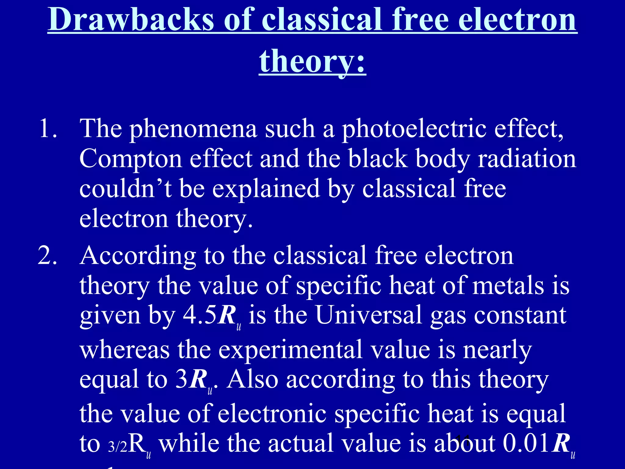 Drawbacks of classical free electron
             theory:
1. The phenomena such a photoelectric effect,
   Compton effect and the black body radiation
   couldn’t be explained by classical free
   electron theory.
2. According to the classical free electron
   theory the value of specific heat of metals is
   given by 4.5Ru is the Universal gas constant
   whereas the experimental value is nearly
   equal to 3Ru. Also according to this theory
   the value of electronic specific heat is equal
   to 3/2Ru while the actual value is about 0.01Ru
                                        11
 