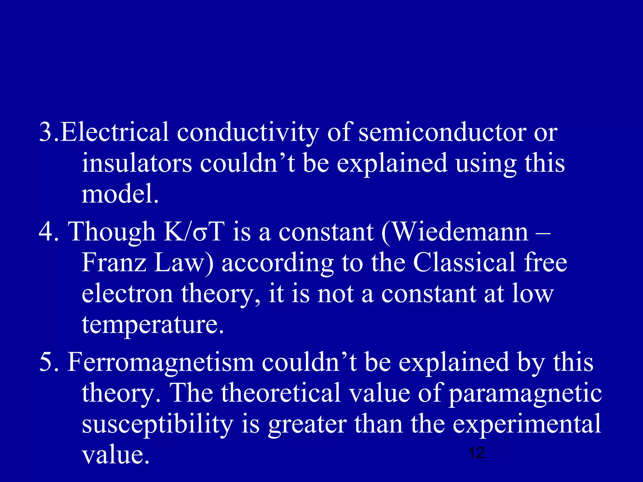3.Electrical conductivity of semiconductor or
    insulators couldn’t be explained using this
    model.
4. Though K/σT is a constant (Wiedemann –
    Franz Law) according to the Classical free
    electron theory, it is not a constant at low
    temperature.
5. Ferromagnetism couldn’t be explained by this
    theory. The theoretical value of paramagnetic
    susceptibility is greater than the experimental
    value.                              12
 