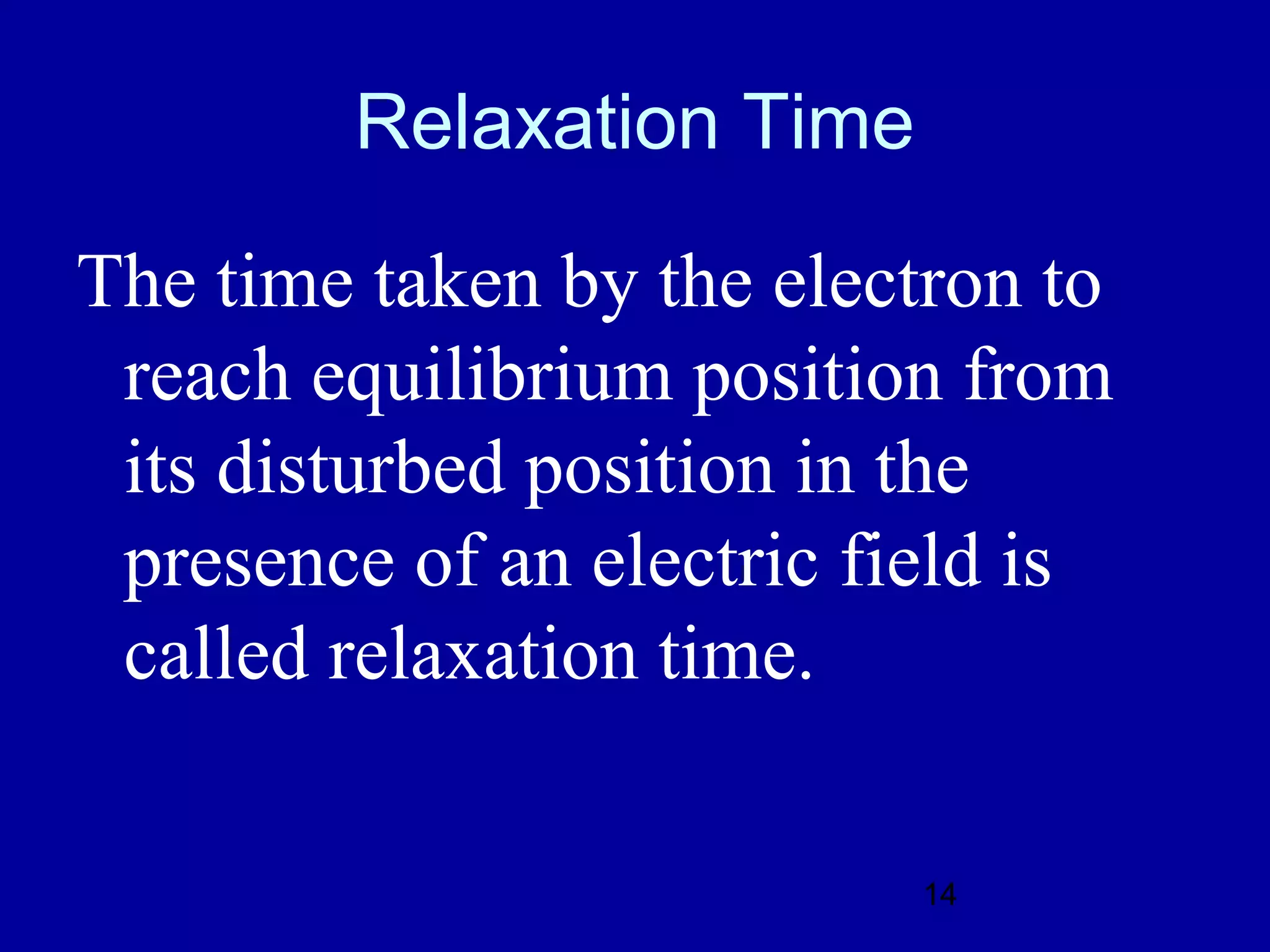 Relaxation Time

The time taken by the electron to
 reach equilibrium position from
 its disturbed position in the
 presence of an electric field is
 called relaxation time.

                          14
 