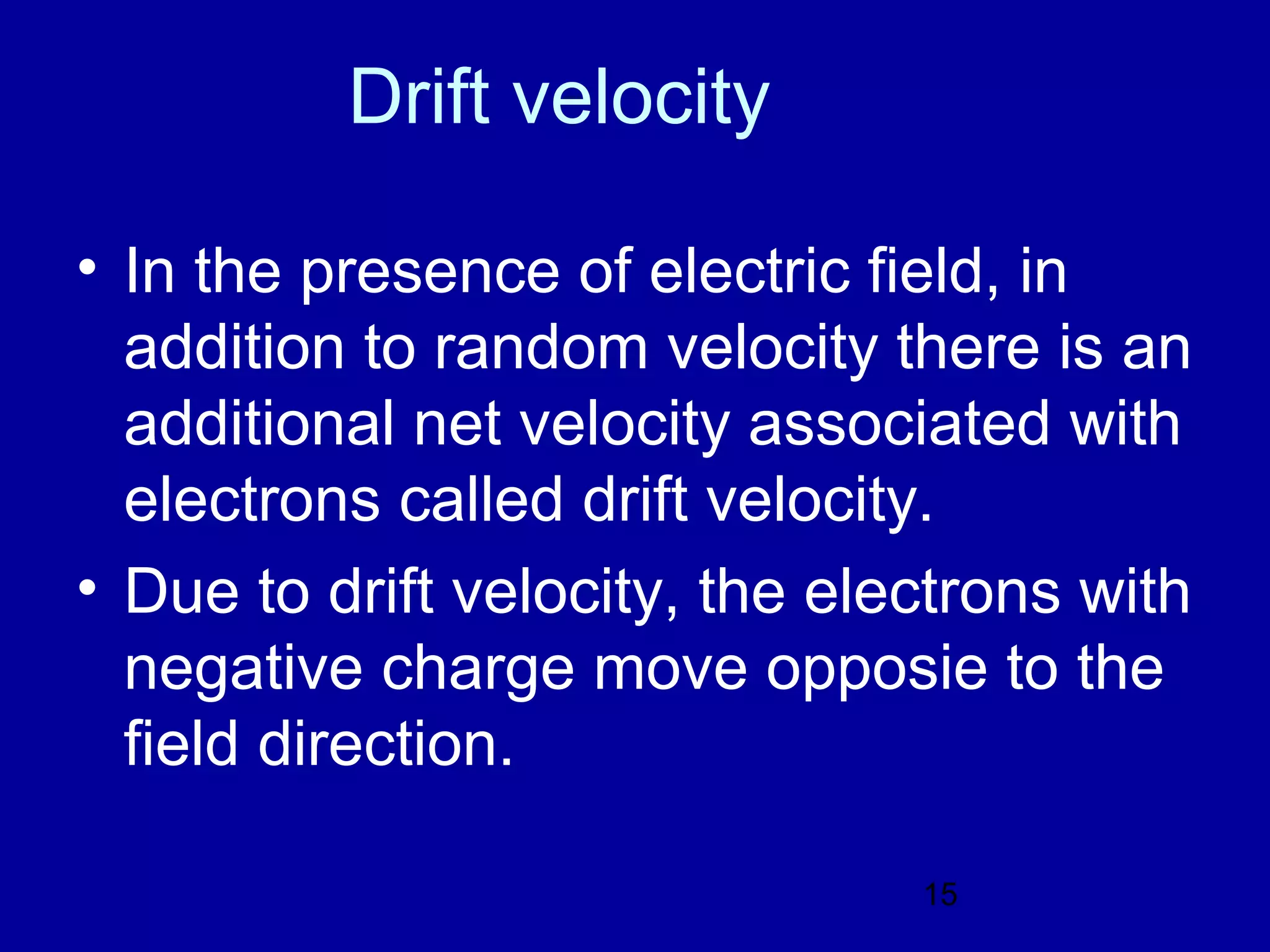 Drift velocity

• In the presence of electric field, in
  addition to random velocity there is an
  additional net velocity associated with
  electrons called drift velocity.
• Due to drift velocity, the electrons with
  negative charge move opposie to the
  field direction.

                                15
 